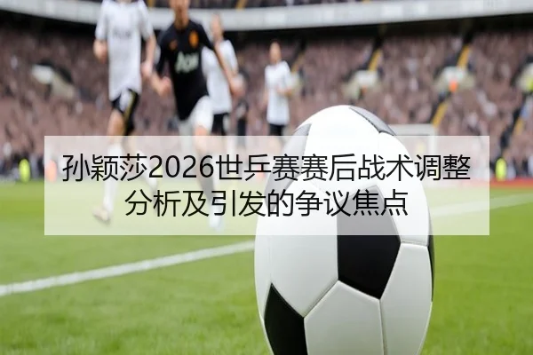 孙颖莎2026世乒赛赛后战术调整分析及引发的争议焦点