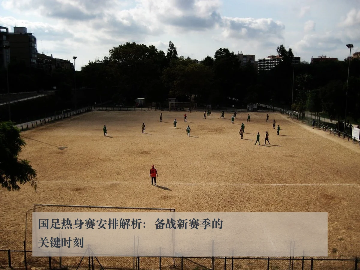 国足热身赛安排解析:备战新赛季的关键时刻